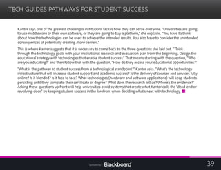 TECH GUIDES PATHWAYS FOR STUDENT SUCCESS

Kanter says one of the greatest challenges institutions face is how they can serve everyone. “Universities are going
to use middleware or their own software, or they are going to buy a platform,” she explains. “You have to think
about how the technologies can be used to achieve the intended results. You also have to consider the unintended
consequences of potentially creating more barriers.”
This is where Kanter suggests that it is necessary to come back to the three questions she laid out. “Think
through the technology goals with your institutional research and evaluation plan from the beginning. Design the
educational strategy with technologies that enable student success.” That means starting with the question, “Who
are you educating?” and then follow that with the question, “How do they access your educational opportunities?”
“What is the pathway to student success from a technological standpoint?” Kanter asks. “What’s the technology
infrastructure that will increase student support and academic success? Is the delivery of courses and services fully
online? Is it blended? Is it face to face? What technologies (hardware and software applications) will keep students
persisting until they complete their certificate or degree? What does the research tell us? Where’s the evidence?”
Asking these questions up front will help universities avoid systems that create what Kanter calls the “dead-end or
revolving-door” by keeping student success in the forefront when deciding what’s next with technology.
39Sponsored by:
 