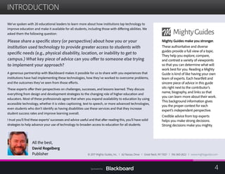 INTRODUCTION

We’ve spoken with 20 educational leaders to learn more about how institutions tap technology to
improve education and make it available for all students, including those with differing abilities. We
asked them the following question:
Please share a specific story (or perspective) about how you or your
institution used technology to provide greater access to students with
specific needs (e.g., physical disability, location, or inability to get to
campus.) What key piece of advice can you offer to someone else trying
to implement your approach?
A generous partnership with Blackboard makes it possible for us to share with you experiences that
institutions have had implementing these technologies, how they’ve worked to overcome problems,
and the outcomes they’ve seen from those efforts.
These experts offer their perspectives on challenges, successes, and lessons learned. They discuss
everything from design and development strategies to the changing role of higher education and
educators. Most of these professionals agree that when you expand availability to education by using
accessible technology, whether it is video captioning, text to speech, or more advanced technologies,
even students who don’t identify as having disabilities use these services and that they increase
student success rates and improve learning overall.
I trust you’ll find these experts’ successes and advice useful and that after reading this, you’ll have solid
strategies to help advance your use of technology to broaden access to education for all students.
All the best,
David Rogelberg
Publisher
Mighty Guides make you stronger.
These authoritative and diverse
guides provide a full view of a topic.
They help you explore, compare,
and contrast a variety of viewpoints
so that you can determine what will
work best for you. Reading a Mighty
Guide is kind of like having your own
team of experts. Each heartfelt and
sincere piece of advice in this guide
sits right next to the contributor’s
name, biography, and links so that
you can learn more about their work.
This background information gives
you the proper context for each
expert’s independent perspective.
Credible advice from top experts
helps you make strong decisions.
Strong decisions make you mighty.
© 2017 Mighty Guides, Inc. I 62 Nassau Drive I Great Neck, NY 11021 I 516-360-2622 I www.mightyguides.com
4Sponsored by:
 