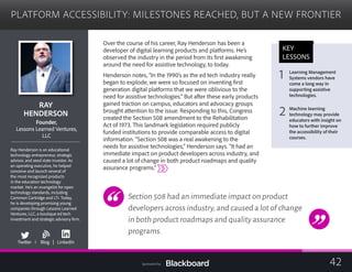 PLATFORM ACCESSIBILITY: MILESTONES REACHED, BUT A NEW FRONTIER

RAY 

HENDERSON

Founder,
Lessons Learned Ventures,

LLC

Ray Henderson is an educational
technology entrepreneur, strategic
advisor, and seed state investor. As
an operating executive, he helped
conceive and launch several of
the most recognized products
in the education technology
market. He’s an evangelist for open
technology standards, including
Common Cartridge and LTI. Today,
he is developing promising young
companies through Lessons Learned
Ventures, LLC, a boutique ed tech
investment and strategic advisory firm.
b
Twitter I Blog | LinkedIn
Over the course of his career, Ray Henderson has been a
developer of digital learning products and platforms. He’s
observed the industry in the period from its first awakening
around the need for assistive technology, to today.
Henderson notes, “In the 1990’s as the ed tech industry really
began to explode, we were so focused on inventing first
generation digital platforms that we were oblivious to the 	
need for assistive technologies.” But after these early products
gained traction on campus, educators and advocacy groups
brought attention to the issue. Responding to this, Congress
created the Section 508 amendment to the Rehabilitation
Act of 1973. This landmark legislation required publicly 	
funded institutions to provide comparable access to digital 	
information. “Section 508 was a real awakening to the
needs for assistive technologies,” Henderson says. “It had an
immediate impact on product developers across industry, and
caused a lot of change in both product roadmaps and quality
assurance programs.”
Section 508 had an immediate impact on product
developers across industry,and caused a lot of change
in both product roadmaps and quality assurance
programs.
KEY
LESSONS
Learning Management
1 Systems vendors have
come a long way in
supporting assistive
technologies.
Machine learning
2 technology may provide
educators with insight on
how to further improve
the accessibility of their
courses.
42Sponsored by:
 