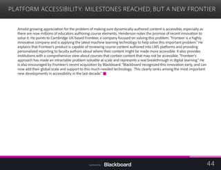 PLATFORM ACCESSIBILITY: MILESTONES REACHED, BUT A NEW FRONTIER

Amidst growing appreciation for the problem of making sure dynamically authored content is accessible, especially as
there are now millions of educators authoring course elements, Henderson notes the promise of recent innovation to
solve it. He points to Cambridge UK-based Fronteer, a company focused on solving this problem. “Fronteer is a highly
innovative company and is applying the latest machine learning technology to help solve this important problem.” He
explains that Fronteer’s product is capable of reviewing course content authored into LMS platforms and providing
personalized reporting to faculty authors about where their content might be made more accessible. It also provides
institutions with a comprehensive view about courses that contain content that may not be accessible. “Fronteer’s
approach has made an intractable problem solvable at scale and represents a real breakthrough in digital learning.” He
is also encouraged by Fronteer’s recent acquisition by Blackboard. “Blackboard recognized this innovation early, and can
now add their global scale and support to this much-needed technology. This clearly ranks among the most important
new developments in accessibility in the last decade.”
44Sponsored by:
 
