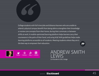 College students with full-time jobs and distance learners who are unable to
attend a physical campus benefit from being able to strengthen their knowledge
or review core concepts from their home,during their commute,or between
shifts at work.A mobile-optimized learning platform helps learners carry their
courseware in the palm of their hand,and using W3C-WAI guidelines helps make
learning platforms accessible to all students.Meeting students where they are is
the best way to empower their education.
ANDREW SMITH
LEWISCo-Founder & CEO, Cerego
b
Twitter I Website I Blog | LinkedIn
45Sponsored by:
 