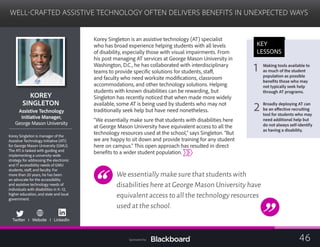 WELL-CRAFTED ASSISTIVE TECHNOLOGY OFTEN DELIVERS BENEFITS IN UNEXPECTED WAYS
	
KOREY 

SINGLETON

Assistive Technology
Initiative Manager,
George Mason University
Korey Singleton is manager of the
Assistive Technology Initiative (ATI)
for George Mason University (GMU).
The ATI is tasked with guiding and
implementing a university-wide
strategy for addressing the electronic
and IT accessibility needs of GMU
students, staff, and faculty. For
more than 20 years, he has been
an advocate for the accessibility
and assistive technology needs of
individuals with disabilities in K–12,
higher education, and state and local
government.
Twitter I Website I LinkedIn
Korey Singleton is an assistive technology (AT) specialist
who has broad experience helping students with all levels
of disability, especially those with visual impairments. From
his post managing AT services at George Mason University in
Washington, D.C., he has collaborated with interdisciplinary
teams to provide specific solutions for students, staff,
and faculty who need worksite modifications, classroom
accommodations, and other technology solutions. Helping
students with known disabilities can be rewarding, but
Singleton has recently noticed that when made more widely
available, some AT is being used by students who may not
traditionally seek help but have need nonetheless.
“We essentially make sure that students with disabilities here
at George Mason University have equivalent access to all the
technology resources used at the school,” says Singleton. “But
we are happy to sit down and provide training for any student
here on campus.” This open approach has resulted in direct
benefits to a wider student population.
We essentially make sure that students with
disabilities here at George Mason University have
equivalent access to all the technology resources
used at the school.
KEY
LESSONS
1 Making tools available to
as much of the student
population as possible
benefits those who may
not typically seek help
through AT programs.
2 Broadly deploying AT can
be an effective recruiting
tool for students who may
need additional help but
do not always self-identify
as having a disability.
46Sponsored by:
 