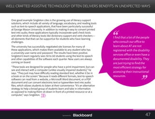 WELL-CRAFTED ASSISTIVE TECHNOLOGY OFTEN DELIVERS BENEFITS IN UNEXPECTED WAYS
	
One good example Singleton cites is the growing use of literacy support
solutions, which include all variety of language, vocabulary, and reading tools
such as text-to-speech applications, that have been particularly successful
at George Mason University. In addition to making it easy to convert printed
text into audio, these applications typically incorporate spell check tools
and other kinds of literacy tools like dictionary support and verb checkers—
all elements that that can be supportive for students who have learning
challenges.
The university has successfully negotiated site licenses for many of
these applications, which makes them available to any student who has
a university user name and password. The results have been positive.
Singleton’s team regularly sees 50 to 60 students using the text-to-speech
and other capabilities of the software each quarter. New users are always
coming on board.
“These tools are designed for people who have a print impairment, but can
see and interact with a computer (unlike visually impaired students),” he
says. “They just may have difficulty reading standard text, whether it be in
a book or on the screen.” Because it reads different formats, text-to-speech
software can read from a website, a Microsoft Word document, or a PDF
document and can convert electronic text or typewritten text into audio
files, which allows students to listen at their convenience. “It’s an alternative
strategy to help a broad group of students learn and take in information
as opposed to making them sit down in front of a printed resource or at a
computer,” says Singleton.
I find that a lot of the people
who consult our office to
learn about AT are not
registered with the disability
services office or even have a
documented disability.They
are just trying to find the
most efficient strategy for
accessing their instructional
resources.
47Sponsored by:
 