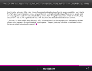 WELL-CRAFTED ASSISTIVE TECHNOLOGY OFTEN DELIVERS BENEFITS IN UNEXPECTED WAYS
	
One thing the university did to make it easier for people to take advantage of text-to-speech capabilities was install a
few high-speed scanning stations around campus. Students wanting to take advantage of these text-to-speech tools
are encouraged to have their books cut so that they can run them through these scanners; in 15 to 20 minutes, they
can convert a 400- to 500-page textbook into a PDF document that the software can then read to them.
“I find that a lot of the people who consult our office to learn about AT are not registered with the disability services
office or even have a documented disability,” says Singleton. “They are just trying to find the most efficient strategy
for accessing their instructional resources.”
48Sponsored by:
 