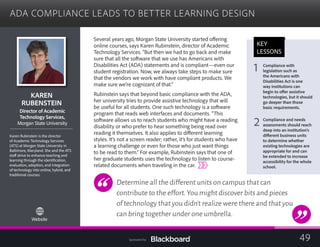 ADA COMPLIANCE LEADS TO BETTER LEARNING DESIGN

KAREN 

RUBENSTEIN

Director of Academic
	
Technology Services,
	
Morgan State University
Karen Rubinstein is the director
of Academic Technology Services
(ATS) at Morgan State University in
Baltimore, Maryland. She and the ATS
staff strive to enhance teaching and
learning through the identification,
evaluation, adoption, and integration
of technology into online, hybrid, and
traditional courses.
Website
Several years ago, Morgan State University started offering
online courses, says Karen Rubinstein, director of Academic
Technology Services. “But then we had to go back and make
sure that all the software that we use has Americans with
Disabilities Act (ADA) statements and is compliant—even our
student registration. Now, we always take steps to make sure
that the vendors we work with have compliant products. We
make sure we’re cognizant of that.”
Rubinstein says that beyond basic compliance with the ADA,
her university tries to provide assistive technology that will
be useful for all students. One such technology is a software
program that reads web interfaces and documents. “This
software allows us to reach students who might have a reading
disability or who prefer to hear something being read over
reading it themselves. It also applies to different learning
styles. It’s not a screen reader; rather, it’s for students who have
a learning challenge or even for those who just want things
to be read to them.” For example, Rubinstein says that one of
her graduate students uses the technology to listen to course-
related documents when traveling in the car.
Determine all the different units on campus that can
contribute to the effort.You might discover bits and pieces
of technology that you didn’t realize were there and that you
can bring together under one umbrella.
KEY
LESSONS
1 Compliance with
legislation such as
the Americans with
Disabilities Act is one
way institutions can
begin to offer assistive
technologies, but it should
go deeper than those
basic requirements.
2 Compliance and needs
assessments should reach
deep into an institution’s
different business units
to determine whether
existing technologies are
appropriate for and can
be extended to increase
accessibility for the whole
school.
49Sponsored by:
 
