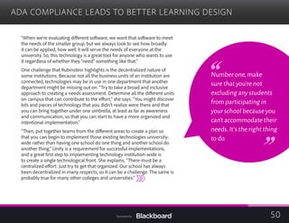 ADA COMPLIANCE LEADS TO BETTER LEARNING DESIGN

“When we’re evaluating different software, we want that software to meet
the needs of the smaller group, but we always look to see how broadly
it can be applied, how well it will serve the needs of everyone at the
university. So, this technology is a great tool for anyone who wants to use
it regardless of whether they “need” something like that.”
One challenge that Rubinstein highlights is the decentralized nature of
some institutions. Because not all the business units of an institution are
connected, technologies may be in use in one department that another
department might be missing out on. “Try to take a broad and inclusive
approach to creating a needs assessment. Determine all the different units
on campus that can contribute to the effort,” she says. “You might discover
bits and pieces of technology that you didn’t realize were there and that
you can bring together under one umbrella, at least as far as awareness
and communication, so that you can start to have a more organized and
intentional implementation.”
“Then, put together teams from the different areas to create a plan so
that you can begin to implement those existing technologies university-
wide rather than having one school do one thing and another school do
another thing.” Unity is a requirement for successful implementations,
and a great first step to implementing technology institution-wide is
to create a single technological front. She explains, “There must be a
centralized effort: Just try to get that organized. Our school has always
been decentralized in many respects, so it can be a challenge. The same is
probably true for many other colleges and universities.”
Number one,make
sure that you’re not
excluding any students
from participating in
your school because you
can’t accommodate their
needs.It’s the right thing
to do.
50Sponsored by:
 