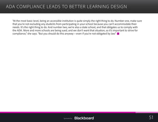 ADA COMPLIANCE LEADS TO BETTER LEARNING DESIGN
“At the most basic level, being an accessible institution is quite simply the right thing to do. Number one, make sure
that you’re not excluding any students from participating in your school because you can’t accommodate their
needs. It’s the right thing to do. And number two, we’re also a state school, and that obligates us to comply with
the ADA. More and more schools are being sued, and we don’t want that situation, so it’s important to strive for
compliance,” she says. “But you should do this anyway—even if you’re not obligated by law.”
51Sponsored by:
 