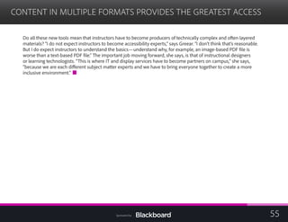 CONTENT IN MULTIPLE FORMATS PROVIDES THE GREATEST ACCESS

Do all these new tools mean that instructors have to become producers of technically complex and often layered
materials? “I do not expect instructors to become accessibility experts,” says Greear. “I don’t think that’s reasonable.
But I do expect instructors to understand the basics—understand why, for example, an image-based PDF file is
worse than a text-based PDF file.” The important job moving forward, she says, is that of instructional designers
or learning technologists. “This is where IT and display services have to become partners on campus,” she says,
“because we are each different subject matter experts and we have to bring everyone together to create a more
inclusive environment.”
55Sponsored by:
 
