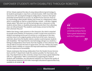 EMPOWER STUDENTS WITH DISABILITIES THROUGH ROBOTICS

At first, Yatsyla explored the idea of using videoconferencing technology to
let students participate in class from a remote location. With more than 200
Any department on the
university campus has to
have a good relationship
with its IT organization.
classrooms with varying technological configurations, however, that option
presented several barriers to success. So, Student Access Services chose to
try a technology called double robotics, also known as a telepresence robot,
which is essentially an iPad on a stand that has a wheel—a bit like a Segway.
Yatsyla asked, “Why don’t we roll this technology into a classroom so that
students whose illness or disability physically prevents them from attending
class can still participate? The students could simply connect to that iPad
from wherever they are.”
Rather than being a static presence in the classroom, the robot is expected
to provide some freedom of movement, as well. It could move around at a
student’s prompting and be part of a lecture or a small group in the class,
and then return to its original position at the front of the room. Hancock is
optimistic about how the double robotics solution could empower students
with disabilities. “We hope that this new technology will give our students a
feeling of independence from home, from the hospital, or from wherever they
may be able to function the best at a given time,” she says. Hofstra also hopes
that the robot’s visibility on campus will help build awareness of disabilities
and the importance of accessibility.
Yatsyla emphasizes that strong collaboration from the Student Access Services
team and the IT department made this solution possible. For that reason, she
says, “Any department on the university campus has to have a good relationship
with its IT organization.” With a commitment to supporting the needs of
students with disabilities, any educational institution can improve the quality of
its educational experience and make meaningful educational opportunities truly
available to all students.
57Sponsored by:
 