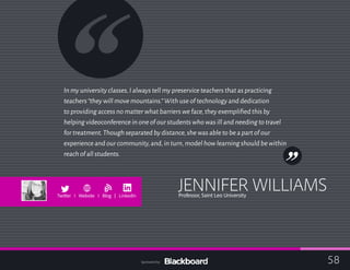 In my university classes,I always tell my preservice teachers that as practicing
teachers“they will move mountains.”With use of technology and dedication
to providing access no matter what barriers we face,they exemplified this by
helping videoconference in one of our students who was ill and needing to travel
for treatment.Though separated by distance,she was able to be a part of our
experience and our community,and,in turn,model how learning should be within
reach of all students.
JENNIFER WILLIAMSProfessor, Saint Leo University
b
Twitter I Website I Blog | LinkedIn
58Sponsored by:
 
