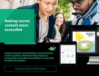 Making course
content more
accessible
Blackboard Ally is a revolutionary product that focuses
on making digital course content more accessible.
Using inclusivity, sustainability and automation
as its key pillars, Blackboard Ally helps you
understand and tackle accessibility in a way that
benefits all students.
Keep up-to-date on Ally’s release
 