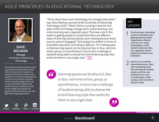 AGILE PRINCIPLES IN EDUCATIONAL TECHNOLOGY

DAVE 

BOLMAN

Provost,
University of Advancing

Technology

Provost Bolman has focused his career
upon addressing the profound need
within Arizona and the nation for a
substantial and diverse creative class
workforce. As its long standing provost
Dr. Bolman has built the University
of Advancing Technology (UAT) into
a unique all-STEM institution that
marries the best of traditional small
private college learning with the
genetics of innovation that come with
agile technology organizations.
b
Twitter I Website I Blog | LinkedIn
“Think about how much technology has changed education,”
says Dave Bolman, provost at the University of Advancing
Technology (UAT). “What I think is exciting is that the first
wave of the technology change led to online learning, and
online learning was a separate space. That was a toe in the
water to getting people to accept that there are different
styles of learning, but key pieces were missing because these
courses weren’t engaging.” Technology has shifted in terms of
accessible education, according to Bolman. “It’s melting away
so that learning spaces can be physical, face to face, real-time
online, group, or asynchronous. It turns into a mélange of
students being able to choose the kind of learning style that
works for them in any single class.”
Learning spaces can be physical,face
to face,real-time online,group,or
asynchronous.It turns into a mélange
of students being able to choose the
kind of learning style that works for
them in any single class.
KEY
LESSONS
1
 The first phase of building 

access to education was
getting learning online.
Organizations should
now focus on using
technology to reach
students wherever they
are, regardless of their
physical proximity to an
institution.
2 Don’t try to overthink
educational access. Start
with something small
that will yield immediate
results, and then use
feedback from users
to build deeper, wider
solutions that meet their
specific needs.
6Sponsored by:
 