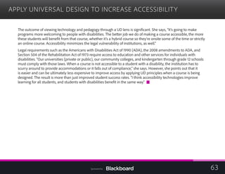 APPLY UNIVERSAL DESIGN TO INCREASE ACCESSIBILITY

The outcome of viewing technology and pedagogy through a UD lens is significant. She says, “It’s going to make
programs more welcoming to people with disabilities. The better job we do of making a course accessible, the more
these students will benefit from that course, whether it’s a hybrid course so they’re onsite some of the time or strictly
an online course. Accessibility minimizes the legal vulnerability of institutions, as well.”
Legal requirements such as the Americans with Disabilities Act of 1990 (ADA), the 2008 amendments to ADA, and
Section 504 of the Rehabilitation Act of 1973 require access to education and other services for individuals with
disabilities. “Our universities (private or public), our community colleges, and kindergarten through grade 12 schools
must comply with those laws. When a course is not accessible to a student with a disability, the institution has to
scurry around to provide accommodations or it falls out of compliance,” she says. However, she points out that it
is easier and can be ultimately less expensive to improve access by applying UD principles when a course is being
designed. The result is more than just improved student success rates. “I think accessibility technologies improve
learning for all students, and students with disabilities benefit in the same way.”
63Sponsored by:
 