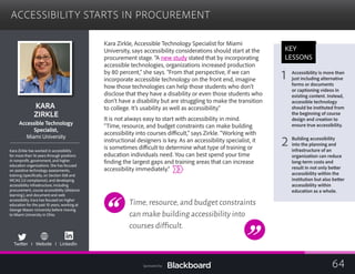 ACCESSIBILITY STARTS IN PROCUREMENT

KARA

ZIRKLE

essible Technology
	Acc
Specialist,
	
Miami University
Kara Zirkle has worked in accessibility
for more than 16 years through positions
in nonprofit, government, and higher
education organizations. She has focused
on assistive technology assessments;
training (specifically, on Section 508 and
WCAG 2.0 compliance); and developing
accessibility infrastructure, including
procurement, course accessibility (distance
learning), and document and web
accessibility. Kara has focused on higher
education for the past 10 years, working at
George Mason University before moving
to Miami University in Ohio.
Twitter I Website I LinkedIn 

Kara Zirkle, Accessible Technology Specialist for Miami
University, says accessibility considerations should start at the
procurement stage. “A new study stated that by incorporating
accessible technologies, organizations increased production
by 80 percent,” she says. “From that perspective, if we can
incorporate accessible technology on the front end, imagine
how those technologies can help those students who don’t
disclose that they have a disability or even those students who
don’t have a disability but are struggling to make the transition
to college. It’s usability as well as accessibility.”
It is not always easy to start with accessibility in mind.
“Time, resource, and budget constraints can make building
accessibility into courses difficult,” says Zirkle. “Working with
instructional designers is key. As an accessibility specialist, it
is sometimes difficult to determine what type of training or
education individuals need. You can best spend your time
finding the largest gaps and training areas that can increase
accessibility immediately.”
Time,resource,and budget constraints
can make building accessibility into
courses difficult.
KEY
LESSONS
1 Accessibility is more than
just including alternative
forms or documents
or captioning videos in
existing content. Instead,
accessible technology
should be instituted from
the beginning of course
design and creation to
ensure true accessibility.
2 Building accessibility
into the planning and
infrastructure of an
organization can reduce
long-term costs and
result in not only better
accessibility within the
institution but also better
accessibility within
education as a whole.
64Sponsored by:
 