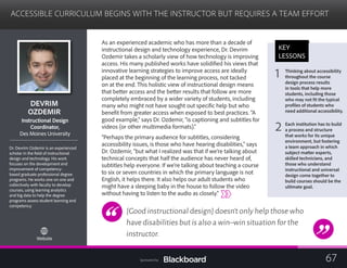 ACCESSIBLE CURRICULUM BEGINS WITH THE INSTRUCTOR BUT REQUIRES A TEAM EFFORT

DEVRIM 

OZDEMIR

tructional DesignIns
Coordinator,
Des Moines University
Dr. Devrim Ozdemir is an experienced
scholar in the field of instructional
design and technology. His work
focuses on the development and
improvement of competency-
based graduate professional degree
programs. He works one on one and
collectively with faculty to develop
courses, using learning analytics
and big data to help the degree
programs assess student learning and
competency.
Website
As an experienced academic who has more than a decade of
instructional design and technology experience, Dr. Devrim
Ozdemir takes a scholarly view of how technology is improving
access. His many published works have solidified his views that
innovative learning strategies to improve access are ideally
placed at the beginning of the learning process, not tacked
on at the end. This holistic view of instructional design means
that better access and the better results that follow are more
completely embraced by a wider variety of students, including
many who might not have sought out specific help but who
benefit from greater access when exposed to best practices. “A
good example,” says Dr. Ozdemir, “is captioning and subtitles for
videos (or other multimedia formats).”
“Perhaps the primary audience for subtitles, considering
accessibility issues, is those who have hearing disabilities,” says
Dr. Ozdemir, “but what I realized was that if we’re talking about
technical concepts that half the audience has never heard of,
subtitles help everyone. If we’re talking about teaching a course
to six or seven countries in which the primary language is not
English, it helps there. It also helps our adult students who
might have a sleeping baby in the house to follow the video
without having to listen to the audio as closely.”
[Good instructional design] doesn’t only help those who
have disabilities but is also a win–win situation for the
instructor.
KEY
LESSONS
1 Thinking about accessibility
throughout the course
design process results
in tools that help more
students, including those
who may not fit the typical
profiles of students who
need additional accessibility.
2 Each institution has to build
a process and structure
that works for its unique
environment, but fostering
a team approach in which
subject matter experts,
skilled technicians, and
those who understand
instructional and universal
design come together to
build courses should be the
ultimate goal.
67Sponsored by:
 