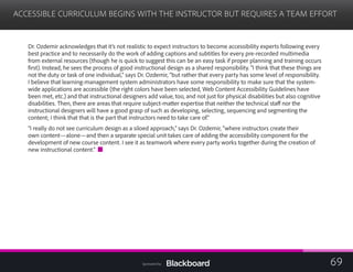 ACCESSIBLE CURRICULUM BEGINS WITH THE INSTRUCTOR BUT REQUIRES A TEAM EFFORT

Dr. Ozdemir acknowledges that it’s not realistic to expect instructors to become accessibility experts following every
best practice and to necessarily do the work of adding captions and subtitles for every pre-recorded multimedia
from external resources (though he is quick to suggest this can be an easy task if proper planning and training occurs
first). Instead, he sees the process of good instructional design as a shared responsibility. “I think that these things are
not the duty or task of one individual,” says Dr. Ozdemir, “but rather that every party has some level of responsibility.
I believe that learning-management system administrators have some responsibility to make sure that the system-
wide applications are accessible (the right colors have been selected, Web Content Accessibility Guidelines have
been met, etc.) and that instructional designers add value, too, and not just for physical disabilities but also cognitive
disabilities. Then, there are areas that require subject-matter expertise that neither the technical staff nor the
instructional designers will have a good grasp of such as developing, selecting, sequencing and segmenting the
content; I think that that is the part that instructors need to take care of.”
“I really do not see curriculum design as a siloed approach,” says Dr. Ozdemir, “where instructors create their
own content—alone—and then a separate special unit takes care of adding the accessibility component for the
development of new course content. I see it as teamwork where every party works together during the creation of
new instructional content.”
69Sponsored by:
 
