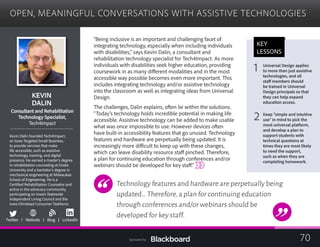 OPEN, MEANINGFUL CONVERSATIONS WITH ASSISTIVE TECHNOLOGIES

KEVIN
DALIN

ltant and RehabilitatiConsu on
	
Technology Specialist,
	
Tech4Impact
Kevin Dalin founded Tech4Impact,
an Iowa Targeted Small Business,
to provide services that make
life accessible, such as assistive
technology, training, and digital
presence. He earned a master’s degree
in rehabilitation counseling at Drake
University and a bachelor’s degree in
mechanical engineering at Milwaukee
School of Engineering. He is a
Certified Rehabilitation Counselor and
active in the advocacy community, 

participating on Iowa’s Statewide 

Independent Living Council and the 

Iowa Olmstead Consumer Taskforce.
b
Twitter I Website I Blog | LinkedIn
“Being inclusive is an important and challenging facet of
integrating technology, especially when including individuals
with disabilities,” says Kevin Dalin, a consultant and
rehabilitation technology specialist for Tech4Impact. As more
individuals with disabilities seek higher education, providing
coursework in as many different modalities and in the most
accessible way possible becomes even more important. This
includes integrating technology and/or assistive technology
into the classroom as well as integrating ideas from Universal
Design.
The challenges, Dalin explains, often lie within the solutions.
“Today’s technology holds incredible potential in making life
accessible. Assistive technology can be added to make usable
what was once impossible to use. However devices often
have built-in accessibility features that go unused. Technology
features and hardware are perpetually being updated. It is
increasingly more difficult to keep up with these changes,
which can leave disability resource staff pinched. Therefore,
a plan for continuing education through conferences and/or
webinars should be developed for key staff.”
Technology features and hardware are perpetually being
updated…Therefore,a plan for continuing education
through conferences and/or webinars should be
developed for key staff.
KEY
LESSONS
1 Universal Design applies 

to more than just assistive
technologies, and all
staff members should
be trained in Universal
Design principals so that
they can help expand
education access.
2 Keep “simple and intuitive
use” in mind to pick the
most universal platform,
and develop a plan to
support students with
technical questions at
times they are most likely
to need the support,
such as when they are
completing homework.
70Sponsored by:
 