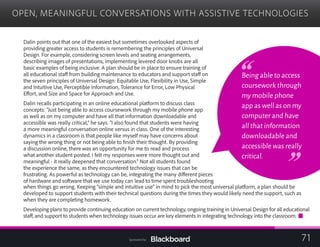 OPEN, MEANINGFUL CONVERSATIONS WITH ASSISTIVE TECHNOLOGIES

Dalin points out that one of the easiest but sometimes overlooked aspects of
providing greater access to students is remembering the principles of Universal
Design. For example, considering screen levels and seating arrangements,
describing images of presentations, implementing levered door knobs are all
basic examples of being inclusive. A plan should be in place to ensure training of
all educational staff from building maintenance to educators and support staff on
the seven principles of Universal Design: Equitable Use, Flexibility in Use, Simple
and Intuitive Use, Perceptible Information, Tolerance for Error, Low Physical
Effort, and Size and Space for Approach and Use.
Dalin recalls participating in an online educational platform to discuss class
concepts: “Just being able to access coursework through my mobile phone app
as well as on my computer and have all that information downloadable and
accessible was really critical,” he says. “I also found that students were having
a more meaningful conversation online versus in class. One of the interesting
dynamics in a classroom is that people like myself may have concerns about
saying the wrong thing or not being able to finish their thought. By providing
a discussion online, there was an opportunity for me to read and process
what another student posted. I felt my responses were more thought out and
meaningful - it really deepened that conversation.” Not all students found
the experience the same, as they encountered technology issues that can be
frustrating. As powerful as technology can be, integrating the many different pieces
of hardware and software that we use today can lead to time spent troubleshooting
developed to support students with their technical questions during the times they would likely need the support, such as
when they are completing homework.
Developing plans to provide continuing education on current technology, ongoing training in Universal Design for all educational
staff, and support to students when technology issues occur are key elements in integrating technology into the classroom.
Being able to access
coursework through
my mobile phone
app as well as on my
computer and have
all that information
downloadable and
accessible was really
critical.
when things go wrong. Keeping “simple and intuitive use” in mind to pick the most universal platform, a plan should be
71Sponsored by:
 