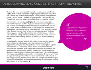 ACTIVE LEARNING CLASSROOMS INCREASE STUDENT ENGAGEMENT

Students sit at tables known as pods, and each pod can accommodate four to
eight students. Students are asked to bring their personal devices to class, which
they can then plug into their respective pods. “During class, the faculty member
can say, ‘OK Tom, you did a great job on this assignment. Could you plug your
iPhone in and project the work on Apple TV to show the class what you did?’”
From there, the instructor can tap Display All on his or her touchpad to
broadcast Tom’s screen to all the displays in the classroom, sharing his work
with his peers. Students get greater ownership over the educational process,
says Lampe. “When you allow students to display their own device to share
what they did in a real-time setting, students become more personally invested
in the class and are more likely to hold themselves accountable.” Unlike the
technology used in traditional, static classrooms, the devices used in these
active classroom settings offer accessibility enhancements such as voice-over
features and contrast settings that may be beneficial to students of differing
abilities.
Lampe has a few words of advice to offer colleges and universities planning
to use educational technology in active learning classrooms. First, it’s
important to identify key stakeholders for the project and bring them together
in a committee for a preliminary conversation to uncover opportunities
and constraints before the project begins. He also strongly recommends that
universities use assessments to measure the success of their active learning
classroom implementations. “Assessments help you make informed decisions so
that you can create a better classroom the next time around,” Lampe says. Finally,
it’s important to keep in mind the unique needs of students and faculty rather
than simply following the latest trends. In this way, colleges can take advantage of
innovations in educational technology while providing the best possible learning
opportunities for all their students.
Assessments help you make
informed decisions so that
you can create a better
classroom the next time
around.
73Sponsored by:
 