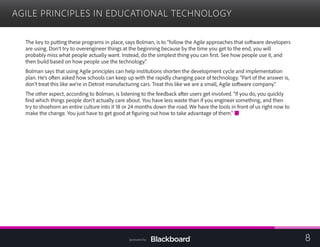 AGILE PRINCIPLES IN EDUCATIONAL TECHNOLOGY

The key to putting these programs in place, says Bolman, is to “follow the Agile approaches that software developers
are using. Don’t try to overengineer things at the beginning because by the time you get to the end, you will
probably miss what people actually want. Instead, do the simplest thing you can first. See how people use it, and
then build based on how people use the technology.”
Bolman says that using Agile principles can help institutions shorten the development cycle and implementation
plan. He’s often asked how schools can keep up with the rapidly changing pace of technology. “Part of the answer is,
don’t treat this like we’re in Detroit manufacturing cars. Treat this like we are a small, Agile software company.”
The other aspect, according to Bolman, is listening to the feedback after users get involved. “If you do, you quickly
find which things people don’t actually care about. You have less waste than if you engineer something, and then
try to shoehorn an entire culture into it 18 or 24 months down the road. We have the tools in front of us right now to
make the change. You just have to get good at figuring out how to take advantage of them.”
8Sponsored by:
 