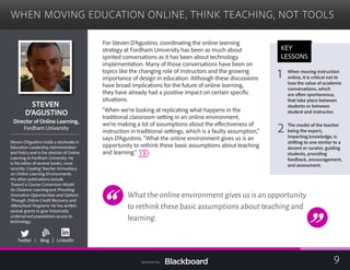 WHEN MOVING EDUCATION ONLINE, THINK TEACHING, NOT TOOLS

STEVEN

D’AGUSTINO

tor of Online LearningDirec ,
Fordham University
Steven D’Agustino holds a doctorate in
Education Leadership Administration
and Policy and is the director of Online
Learning at Fordham University. He
is the editor of several books, most
recently Creating Teacher Immediacy
on Online Learning Environments.
His other publications include
Toward a Course Conversion Model
for Distance Learning and Providing
Innovative Opportunities and Options
Through Online Credit Recovery and
Afterschool Programs. He has written
several grants to give historically
underserved populations access to
technology.
b
Twitter I Blog | LinkedIn
For Steven D’Agustino, coordinating the online learning
strategy at Fordham University has been as much about
spirited conversations as it has been about technology
implementation. Many of those conversations have been on
topics like the changing role of instructors and the growing
importance of design in education. Although these discussions
have broad implications for the future of online learning,
they have already had a positive impact on certain specific
situations.
“When we’re looking at replicating what happens in the
traditional classroom setting in an online environment,
we’re making a lot of assumptions about the effectiveness of
instruction in traditional settings, which is a faulty assumption,”
says D’Agustino. “What the online environment gives us is an
opportunity to rethink these basic assumptions about teaching
and learning.”
What the online environment gives us is an opportunity
to rethink these basic assumptions about teaching and
learning.
KEY
LESSONS
1 When moving instruction 

online, it is critical not to
lose the value of academic
conversations, which
are often spontaneous,
that take place between
students or between
student and instructor.
2 The model of the teacher
being the expert,
imparting knowledge, is
shifting to one similar to a
docent or curator, guiding
students, providing
feedback, encouragement,
and assessment.
9Sponsored by:
 