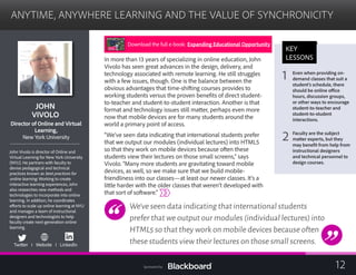 ANYTIME, ANYWHERE LEARNING AND THE VALUE OF SYNCHRONICITY

JOHN 

VIVOLO

Director of Online and Virtual
Learning,
New York University
John Vivolo is director of Online and
Virtual Learning for New York University
(NYU). He partners with faculty to
devise pedagogical and technical
practices known as best practices for
online learning. Working to create
interactive learning experiences, John
also researches new methods and
technologies to incorporate into online
learning. In addition, he coordinates
efforts to scale up online learning at NYU
and manages a team of instructional
designers and technologists to help
faculty create next-generation online
learning.
Twitter I Website I LinkedIn
In more than 13 years of specializing in online education, John
Vivolo has seen great advances in the design, delivery, and
technology associated with remote learning. He still struggles
with a few issues, though. One is the balance between the
obvious advantages that time-shifting courses provides to
working students versus the proven benefits of direct student-
to-teacher and student-to-student interaction. Another is that 	
format and technology issues still matter, perhaps even more
now that mobile devices are for many students around the
world a primary point of access.
“We’ve seen data indicating that international students prefer
that we output our modules (individual lectures) into HTML5
so that they work on mobile devices because often these
students view their lectures on those small screens,” says
Vivolo. “Many more students are gravitating toward mobile
devices, as well, so we make sure that we build mobile-
friendliness into our classes—at least our newer classes. It’s a
little harder with the older classes that weren’t developed with
that sort of software.”
We’ve seen data indicating that international students
prefer that we output our modules (individual lectures) into
HTML5 so that they work on mobile devices because often
these students view their lectures on those small screens.
KEY
LESSONS
1 Even when providing on-
demand classes that suit a
student’s schedule, there
should be online office
hours, discussion groups,
or other ways to encourage
student-to-teacher and
student-to-student
interactions.
2 Faculty are the subject
matter experts, but they
may benefit from help from
instructional designers
and technical personnel to
design courses.
Download the full e-book: Expanding Educational Opportunity
12Sponsored by:
 