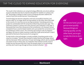 TAP THE CLOUD TO EXPAND EDUCATION FOR EVERYONE

The result is that institutions are using technology differently not only to address
access to education but also to improve education for students on campus and
off. “Technology is hitting its stride in terms of helping educators address the
needs of local and remote learners,” Greenberg says.
“As technology has become ubiquitous and more accessible to teachers and
learners alike, it’s no longer about serving students on the other side of the state
or the country. It’s now how we are serving everybody.” Greenberg points to a
project he orchestrated with the University of Wyoming several years ago. “The
university is based in Laramie and is the only four-year institution in the state. It
discovered that more than 40 percent of the enrollments in its Outreach School
consisted of local, Laramie-based students who just wanted the convenience and
fun of taking an online course. The university was trying to scale its programs
and figure out how to create a business model that made sense because it hadn’t
planned for that level of local access for its programs.”
To help build on the technologies currently available, Greenberg points to the
cloud as an enabler. “Schools have started to realize that the technology refresh
rate has decreased. What used to be a 10-year technology refresh rate is probably
now down to two or three years. It’
hosted services because they don’t have the people power to run technology
and they don’t want to go through all these constant refreshes.”
s imperative that schools trust the cloud or
On the one hand,you’ve
got to move quickly
because things are
moving quickly; on the
other hand,you’ve got
to take the time to do it
right.
16Sponsored by:
 