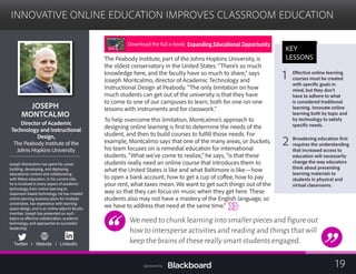 INNOVATIVE ONLINE EDUCATION IMPROVES CLASSROOM EDUCATION

JOSEPH 

MONTCALMO

Director of Academic
	
Technology and Instructional
	
Design,
	
The Peabody Institute of the
Johns Hopkins University
Joseph Montcalmo has spent his career
building, developing, and deploying
educational content and collaborating
with fellow educators. In his current role,
he is involved in every aspect of academic
technology, from online learning to
classroom-based technology. He has created
online learning business plans for multiple
universities, has experience with learning
space design, and is an online adjunct faculty
member. Joseph has presented on such
topics as effective collaboration, academic
technology, and approaches to successful
leadership.
Twitter I Website I LinkedIn
The Peabody Institute, part of the Johns Hopkins University, is
the oldest conservatory in the United States. “There’s so much
knowledge here, and the faculty have so much to share,” says
Joseph Montcalmo, director of Academic Technology and
Instructional Design at Peabody. “The only limitation on how
much students can get out of the university is that they have
to come to one of our campuses to learn, both for one-on-one
lessons with instruments and for classwork.”
To help overcome this limitation, Montcalmo’s approach to
designing online learning is first to determine the needs of the
student, and then to build courses to fulfill those needs. For
example, Montcalmo says that one of the many areas, or buckets,
his team focuses on is remedial education for international
students. “What we’ve come to realize,” he says, “is that these
students really need an online course that introduces them to
what the United States is like and what Baltimore is like—how
to open a bank account, how to get a cup of coffee, how to pay
your rent, what taxes mean. We want to get such things out of the
way so that they can focus on music when they get here. These
students also may not have a mastery of the English language, so
we have to address that need at the same time.”
We need to chunk learning into smaller pieces and figure out
how to intersperse activities and reading and things that will
keep the brains of these really smart students engaged.
KEY
LESSONS
1 Effective online learning 

courses must be created
with specific goals in
mind, but they don’t
have to adhere to what
is considered traditional
learning. Innovate online
learning both by topic and
by technology to satisfy
specific needs.
2 Broadening education first
requires the understanding
that increased access to
education will necessarily
change the way educators
think about presenting
learning materials to
students in physical and
virtual classrooms.
Download the full e-book: Expanding Educational Opportunity
19Sponsored by:
 