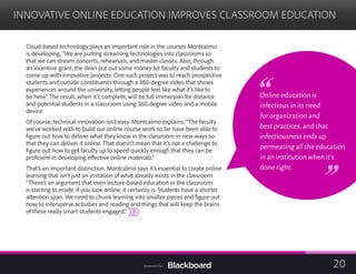 INNOVATIVE ONLINE EDUCATION IMPROVES CLASSROOM EDUCATION

Cloud-based technology plays an important role in the courses Montcalmo
is developing. “We are putting streaming technologies into classrooms so
that we can stream concerts, rehearsals, and master classes. Also, through
an incentive grant, the dean put out some money for faculty and students to
come up with innovative projects. One such project was to reach prospective
students and outside constituents through a 360-degree video that shows
experiences around the university, letting people feel like what it’s like to
be here.” The result, when it’s complete, will be full immersion for distance
and potential students in a classroom using 360-degree video and a mobile
device.
Of course, technical innovation isn’t easy. Montcalmo explains, “The faculty
we’ve worked with to build our online course work so far have been able to
figure out how to deliver what they know in the classroom in new ways so
that they can deliver it online. That doesn’t mean that it’s not a challenge to
figure out how to get faculty up to speed quickly enough that they can be
proficient in developing effective online materials.”
That’s an important distinction. Montcalmo says it’s essential to create online
learning that isn’t just an imitation of what already exists in the classroom.
“There’s an argument that even lecture-based education in the classroom
is starting to erode. If you look online, it certainly is. Students have a shorter
attention span. We need to chunk learning into smaller pieces and figure out
how to intersperse activities and reading and things that will keep the brains
of these really smart students engaged.”
Online education is
infectious in its need
for organization and
best practices,and that
infectiousness ends up
permeating all the education
in an institution when it’s
done right.
20Sponsored by:
 