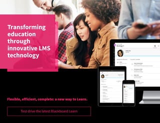 Transforming
education
through
innovative LMS
technology
The Learning Management System has changed the way students
and educators interact.
Blackboard Learn offers much more than simple, classroom interaction,
it supports the entire education experience enabling educators to not
only interact, but truly engage their students in learning.
Flexible, efficient, complete: a new way to Learn.
Test drive the latest Blackboard Learn
 