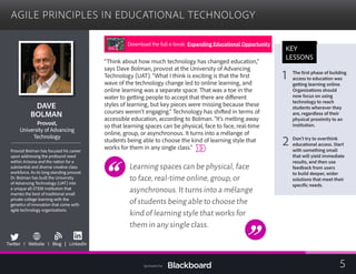 AGILE PRINCIPLES IN EDUCATIONAL TECHNOLOGY

DAVE 

BOLMAN

Provost,
University of Advancing

Technology

Provost Bolman has focused his career
upon addressing the profound need
within Arizona and the nation for a
substantial and diverse creative class
workforce. As its long standing provost
Dr. Bolman has built the University
of Advancing Technology (UAT) into
a unique all-STEM institution that
marries the best of traditional small
private college learning with the
genetics of innovation that come with
agile technology organizations.
b
Twitter I Website I Blog | LinkedIn
“Think about how much technology has changed education,”
says Dave Bolman, provost at the University of Advancing
Technology (UAT). “What I think is exciting is that the first
wave of the technology change led to online learning, and
online learning was a separate space. That was a toe in the
water to getting people to accept that there are different
styles of learning, but key pieces were missing because these
courses weren’t engaging.” Technology has shifted in terms of
accessible education, according to Bolman. “It’s melting away
so that learning spaces can be physical, face to face, real-time
online, group, or asynchronous. It turns into a mélange of
students being able to choose the kind of learning style that
works for them in any single class.”
Learning spaces can be physical,face
to face,real-time online,group,or
asynchronous.It turns into a mélange
of students being able to choose the
kind of learning style that works for
them in any single class.
KEY
LESSONS
1 The first phase of building
access to education was
getting learning online.
Organizations should
now focus on using
technology to reach
students wherever they
are, regardless of their
physical proximity to an
institution.
2 Don’t try to overthink
educational access. Start
with something small
that will yield immediate
results, and then use
feedback from users
to build deeper, wider
solutions that meet their
specific needs.
Download the full e-book: Expanding Educational Opportunity
5Sponsored by:
 
