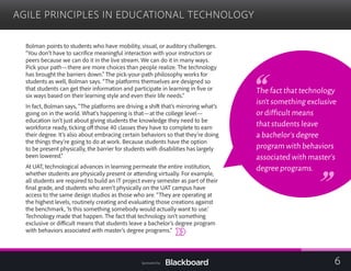 AGILE PRINCIPLES IN EDUCATIONAL TECHNOLOGY

Bolman points to students who have mobility, visual, or auditory challenges.
“You don’t have to sacrifice meaningful interaction with your instructors or
peers because we can do it in the live stream. We can do it in many ways.
Pick your path—there are more choices than people realize. The technology
has brought the barriers down.” The pick-your-path philosophy works for
students as well, Bolman says. “The platforms themselves are designed so
that students can get their information and participate in learning in five or
six ways based on their learning style and even their life needs.”
In fact, Bolman says, “The platforms are driving a shift that’s mirroring what’s
going on in the world. What’s happening is that—at the college level—
education isn’t just about giving students the knowledge they need to be
workforce ready, ticking off those 40 classes they have to complete to earn
their degree. It’s also about embracing certain behaviors so that they’re doing
the things they’re going to do at work. Because students have the option
to be present physically, the barrier for students with disabilities has largely
been lowered.”
At UAT, technological advances in learning permeate the entire institution,
whether students are physically present or attending virtually. For example,
all students are required to build an IT project every semester as part of their
final grade, and students who aren’t physically on the UAT campus have
access to the same design studios as those who are. “They are operating at
the highest levels, routinely creating and evaluating those creations against
the benchmark, ‘Is this something somebody would actually want to use.’
Technology made that happen. The fact that technology isn’t something
exclusive or difficult means that students leave a bachelor’s degree program
with behaviors associated with master’s degree programs.”
The fact that technology
isn’t something exclusive
or difficult means
that students leave
a bachelor’s degree
program with behaviors
associated with master’s
degree programs.
6Sponsored by:
 