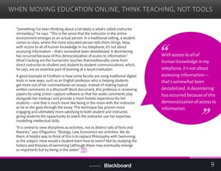 WHEN MOVING EDUCATION ONLINE, THINK TEACHING, NOT TOOLS

“Something I’ve been thinking about a lot lately is what’s called instructor
immediacy,” he says. “This is the sense that the instructor in the online
environment emerges as an actual person. In a traditional setting, a student
comes to class, where the more educated person tells them things. Now,
with access to all of human knowledge in my telephone, it’s not about
accessing information—that’s somewhat been destabilized. A decentering
has occurred because of this democratization of access to information.”
What’s lacking are the humanistic touches that traditionally come from
direct instructor-to-student and student-to-student communications, which,
he says, are an essential part of learning at a Jesuit institution.
A good example at Fordham is how some faculty are using traditional digital
tools in new ways, such as an English professor who is helping students
get more out of her commentaries on essays. Instead of making typical
written comments in a Microsoft Word document, this professor is reviewing
papers by using screen-capture software so that her audio comments play
alongside her markups and provide a more holistic experience for her
students—one that is much more like being in the room with the instructor
as he or she goes through the essay. This technique has proven more
engaging and ultimately more satisfying to both student and instructor,
giving students the opportunity to watch the instructor use her expertise,
modelling intellectual skills.
“It is central to view disciplines as activities, not as distinct sets of facts and
theories,” says D’Agustino. “Biology, Law, Economics are activities. We do
them. A helpful way to think of this is to replace Philosophy with Swimming
as the subject. How would a student learn how to swim? Not by studying the
history and theories of swimming (although these may eventually emerge
as important) but by being in the water.”

With access to all of
human knowledge in my
telephone,it’s not about
accessing information—
that’s somewhat been
destabilized.A decentering
has occurred because of this
democratization of access to
information.
9Sponsored by:
 