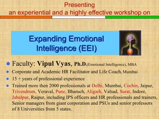 Presenting an experiential
And a highly effective course on

E x p a n d i n g
Emotional Intelligence (EEI)


Faculty: Vipul Vyas, Ph.D.(Emotional Intelligence), MBA



Corporate and Academic HR Facilitator and Life Coach, Mann – the mind,
Mumbai



15 + years of professional experience
 Trained more then 2000 professionals at Delhi, Mumbai, Cochin, Jaipur,
Trivendrum, Veraval, Pune, Bharuch, Aligarh, Valsad, Surat, Indore,
Jabalpur, Raipur, Ahmedabad, including IPS officers and HR
professionals and trainers, Senior managers from giant corporation and
PSUs and senior professors of 8 Universities from 5 states.

 