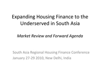 Expanding Housing Finance to the Underserved in South Asia Market Review and Forward Agenda South Asia Regional Housing Finance Conference January 27-29 2010, New Delhi, India 