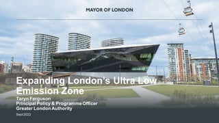 1
MAYOR OF LONDON
Expanding London’s Ultra Low
Emission Zone
Taryn Ferguson
Principal Policy & ProgrammeOfficer
Greater LondonAuthority
Sept2022
 