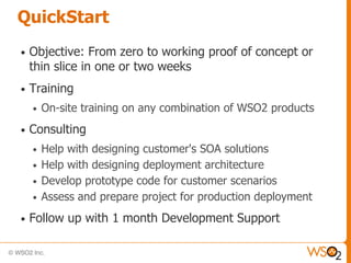 QuickStart
•   Objective: From zero to working proof of concept or
    thin slice in one or two weeks
•   Training
    •   On-site training on any combination of WSO2 products
•   Consulting
    •   Help with designing customer's SOA solutions
    •   Help with designing deployment architecture
    •   Develop prototype code for customer scenarios
    •   Assess and prepare project for production deployment
•   Follow up with 1 month Development Support
 