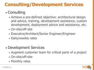 Consulting/Development Services
•   Consulting
    •   Achieve a pre-defined objective: architectural design
        and advice, training, development assistance, custom
        development, deployment advice and assistance, etc.
    •   On-site/off-site
    •   Executive/Architect/Senior Engineer/Engineer
    •   Daily/weekly rates

•   Development Services
    •   Augment customer team for critical parts of a project
    •   On-site/off-site
    •   Monthly rates
 