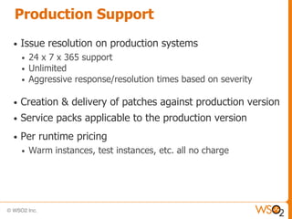Production Support
•   Issue resolution on production systems
    •   24 x 7 x 365 support
    •   Unlimited
    •   Aggressive response/resolution times based on severity

•   Creation & delivery of patches against production version
•   Service packs applicable to the production version
•   Per runtime pricing
    •   Warm instances, test instances, etc. all no charge
 