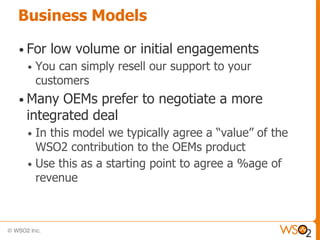 Business Models

• For   low volume or initial engagements
 •   You can simply resell our support to your
     customers
• Many OEMs prefer to negotiate a more
 integrated deal
 • In this model we typically agree a “value” of the
   WSO2 contribution to the OEMs product
 • Use this as a starting point to agree a %age of
   revenue
 