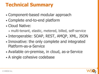Technical Summary

• Component-based modular approach
• Complete end-to-end platform
• Cloud Native:
    •   multi-tenant, elastic, metered, billed, self-service
• Interoperable: SOAP, REST, AMQP, XML, JSON
• Innovative: the only complete and integrated
  Platform-as-a-Service
• Available on-premise, in cloud, as-a-Service
• A single cohesive codebase
 