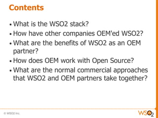 Contents

• What  is the WSO2 stack?
• How have other companies OEM'ed WSO2?
• What are the benefits of WSO2 as an OEM
  partner?
• How does OEM work with Open Source?
• What are the normal commercial approaches
  that WSO2 and OEM partners take together?
 