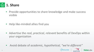 15
1. Share
▪ Provide opportunities to share knowledge and make success
visible
▪ Help like-minded allies find you
▪ Advertise the real, practical, relevant benefits of DevOps within
your organization
▪ Avoid debate of academic, hypothetical, “we’re different”
 