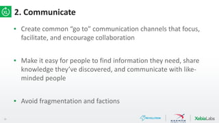 19
2. Communicate
▪ Create common “go to” communication channels that focus,
facilitate, and encourage collaboration
▪ Make it easy for people to find information they need, share
knowledge they’ve discovered, and communicate with like-
minded people
▪ Avoid fragmentation and factions
 