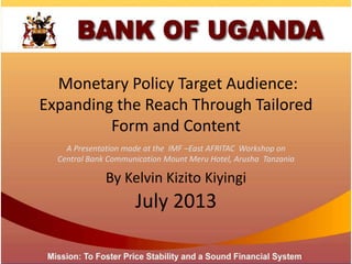 Monetary Policy Target Audience:
Expanding the Reach Through Tailored
Form and Content
July 2013
A Presentation made at the IMF –East AFRITAC Workshop on
Central Bank Communication Mount Meru Hotel, Arusha Tanzania
By Kelvin Kizito Kiyingi
 