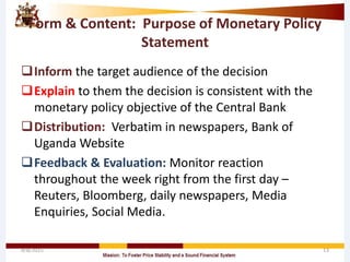 Form & Content: Purpose of Monetary Policy
Statement
Inform the target audience of the decision
Explain to them the decision is consistent with the
monetary policy objective of the Central Bank
Distribution: Verbatim in newspapers, Bank of
Uganda Website
Feedback & Evaluation: Monitor reaction
throughout the week right from the first day –
Reuters, Bloomberg, daily newspapers, Media
Enquiries, Social Media.
4/8/2015 13
 