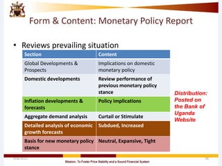Form & Content: Monetary Policy Report
• Reviews prevailing situation
4/8/2015 16
Section Content
Global Developments &
Prospects
Implications on domestic
monetary policy
Domestic developments Review performance of
previous monetary policy
stance
Inflation developments &
forecasts
Policy implications
Aggregate demand analysis Curtail or Stimulate
Detailed analysis of economic
growth forecasts
Subdued, Increased
Basis for new monetary policy
stance
Neutral, Expansive, Tight
Distribution:
Posted on
the Bank of
Uganda
Website
 