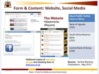 Form & Content: Website, Social Media
4/8/2015 17
Most Prolific Twitter
Users in Africa
Bank of Uganda
(765)
South Africa Reserve
Bank
(707)
Central Bank of Kenya
(159)
Source: Central Banking
Publications , May 2013
Additional means of reaching
people and directing them to
www.bou.or.ug
The Website
Statements
Reports
 