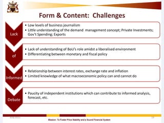 Form & Content: Challenges
Lack
• Low levels of business journalism
• Little understanding of the demand management concept; Private Investments;
Gov’t Spending; Exports
of
• Lack of understanding of BoU’s role amidst a liberalised environment
• Differentiating between monetary and fiscal policy
Informed
• Relationship between interest rates, exchange rate and inflation
• Limited knowledge of what macroeconomic policy can and cannot do
Debate
• Paucity of independent institutions which can contribute to informed analysis,
forecast, etc.
4/8/2015 19
 