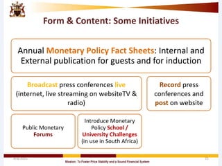 Form & Content: Some Initiatives
Annual Monetary Policy Fact Sheets: Internal and
External publication for guests and for induction
Broadcast press conferences live
(internet, live streaming on websiteTV &
radio)
Public Monetary
Forums
Introduce Monetary
Policy School /
University Challenges
(in use in South Africa)
Record press
conferences and
post on website
4/8/2015 21
 